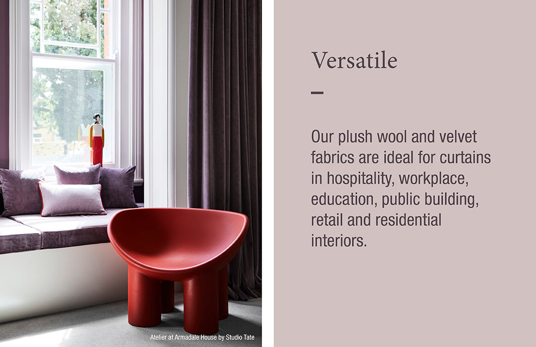 Versatile
Our plush wool and velvet fabrics are ideal for curtains in hospitality, workplace, education, public building, retail and residential interiors.