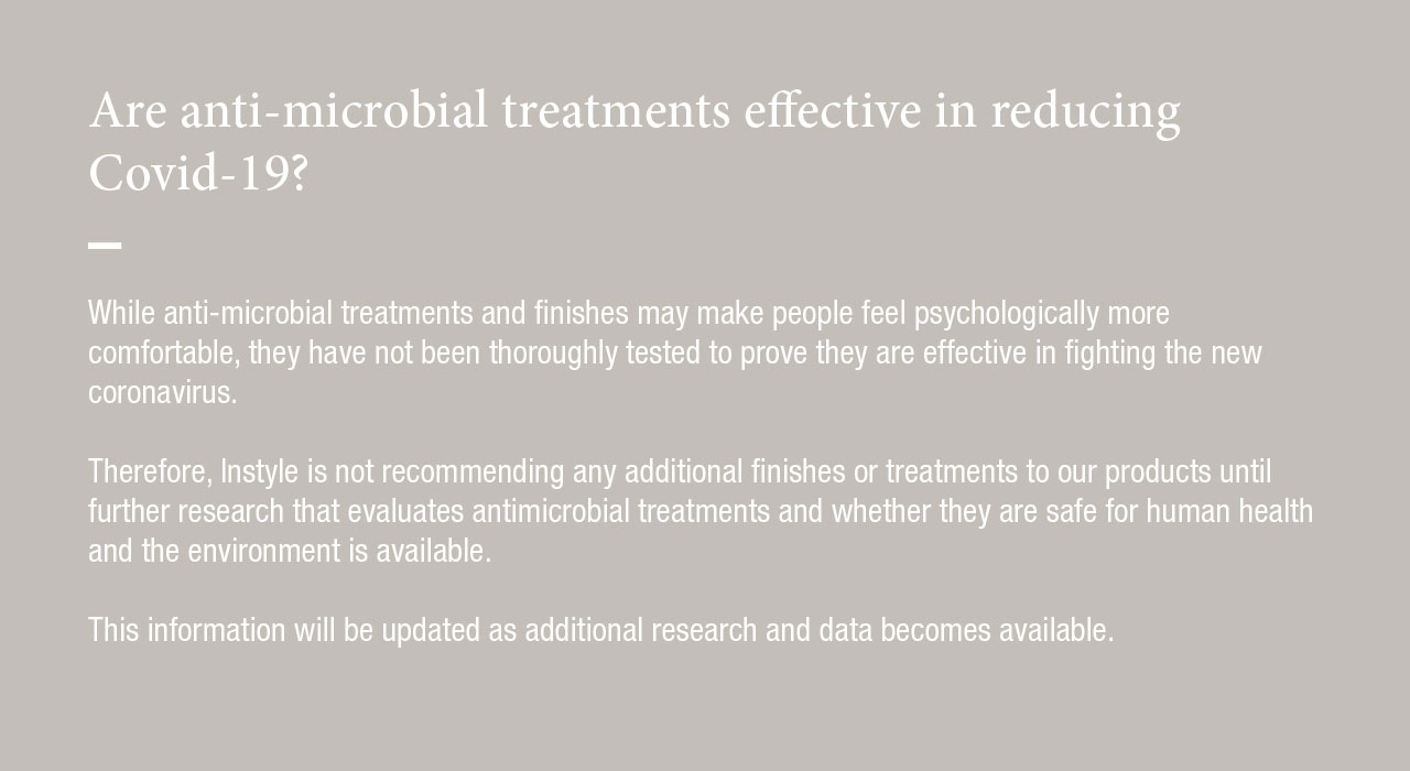 While anti-microbial treatments and finishes may make people feel psychologically more comfortable, they have not been thoroughly tested to prove they are effective in fighting the new coronavirus.  Therefore, Instyle is not recommending any additional finished or treatments to our products until further research that evaluates antimicrobial treatments and whether they are safe for human health and the environment is available.  This information will be updated as additional research and data becomes available.