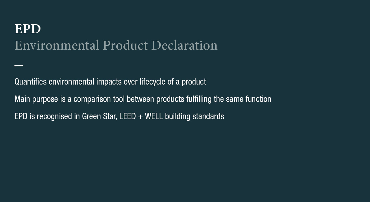 EPD
Environmental Product Declaration
Quantifies environmental impacts over lifecycle of a product
Main purpose is a comparison tool between products fulfilling the same function
EPD is recognised in Green Stay, LEED + WELL building standards