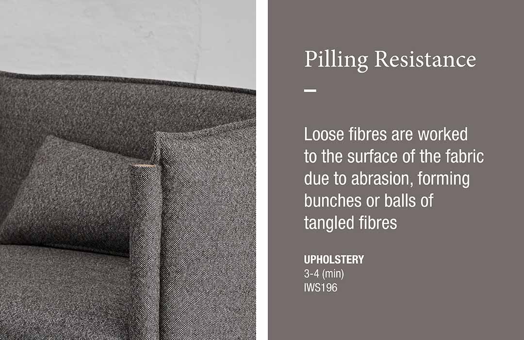 Piling Resistance
Loose fibres are worked to the surface of the fabric due to abrasion, forming bunches or balls of tangled fibres  UPHOLSTERY 
3-4 (min) 
IWS196