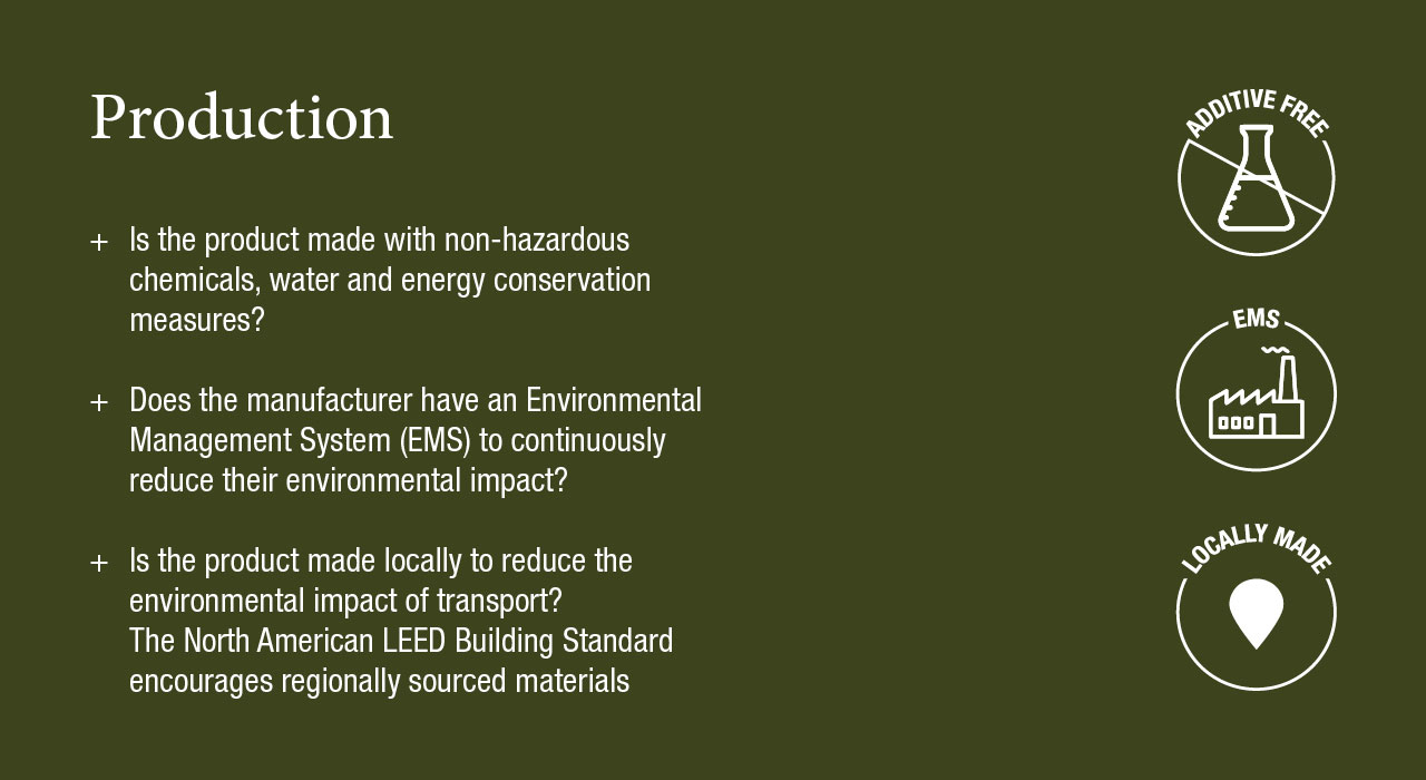 Production
Is the product made with non-hazardous chemicals, water and energy conservation measures?
Does the manufacturer have an Environmental Management System (EMS) to continuously reduce their environmental impact?
Is the product made locally to reduce the environmental impact of transport? The North American LEED Building Standard encourages regionally sourced materials