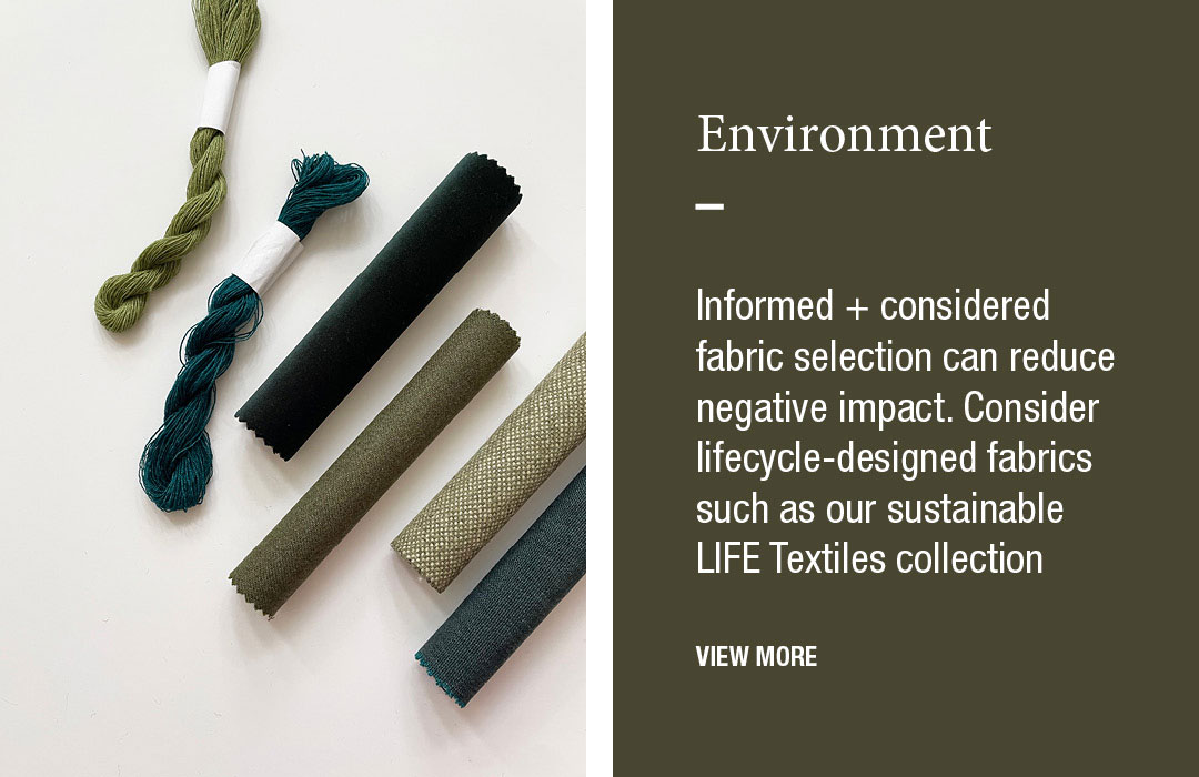 Environment
Informed + considered fabric selection can reduce negative impact. Consider lifecycle-designed fabrics such as our sustainable LIFE Textiles collection