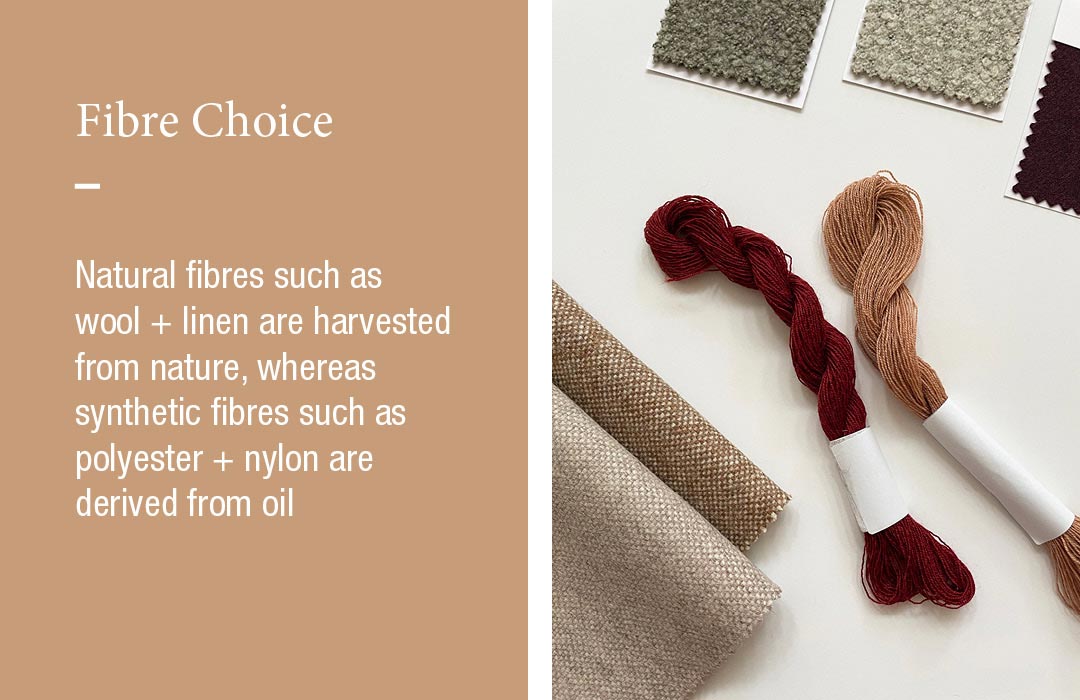 Fibre Choice
Natural fibres such as wool + linen are harvested from nature, whereas synthetic fibres such as polyester + nylon are derived from oil