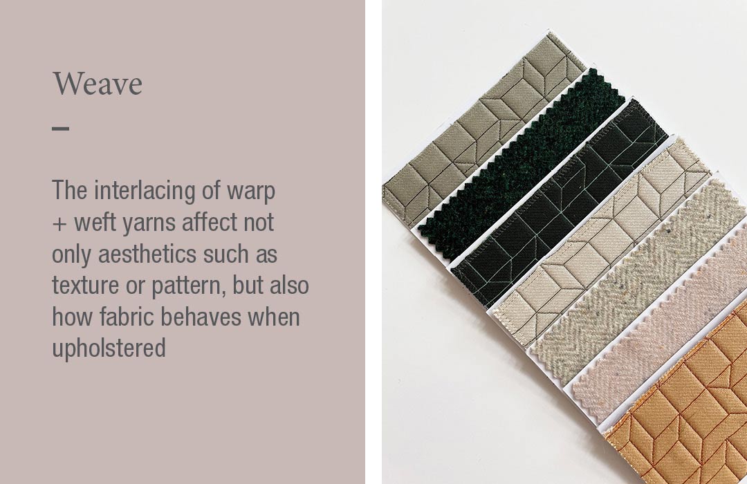 Weave
The interlacing of warp + weft yarns affect not only aesthetics such as texture or pattern, but also how fabric behaves when upholstered 