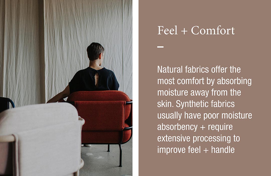 Feel + Comfort
Natural fabrics offer the most comfort by absorbing moisture away from the skin. Synthetic fabrics usually have poor moisture absorbency + require extensive processing to improve feel + handle