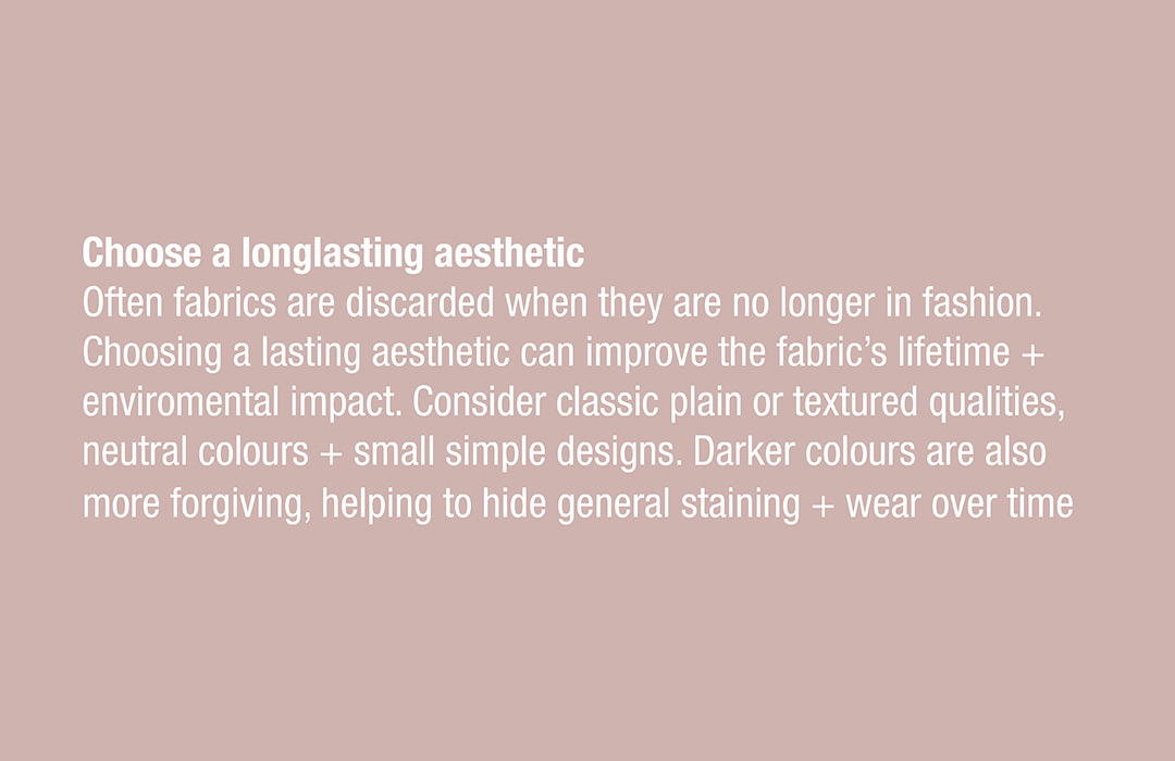 Choose a longlasting aesthetic
Often fabrics are discarded when they are no longer in fashion. Choosing a lasting aesthetic can improve the fabric’s lifetime + enviromental impact. Consider classic plain or textured qualities, neutral colours + small simple designs. Darker colours are also more forgiving, helping to hide general staining + wear over time 