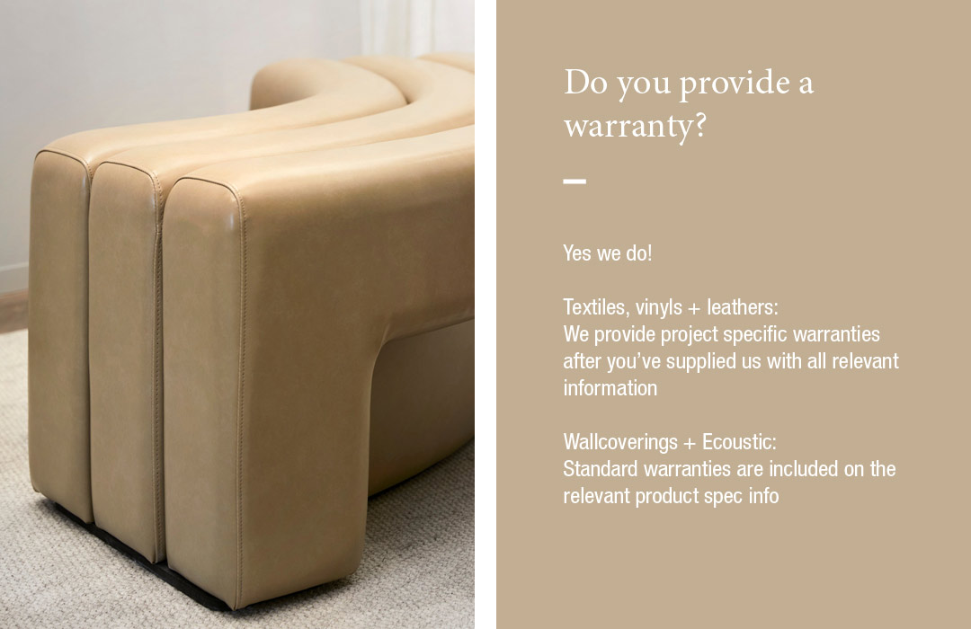 Do you provide a warranty?
Yes we do!  Textiles, vinyls + leathers: 
We provide project specific warranties after you’ve supplied us with all relevant information  Wallcoverings + Ecoustic: 
Standard warranties are included on the relevant product spec info