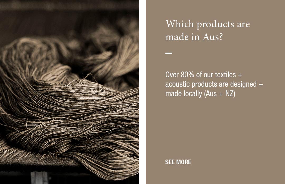 Which products are made in Aus?
Over 80% of our textiles + acoustic products are designed and made locally (Aus + NZ)