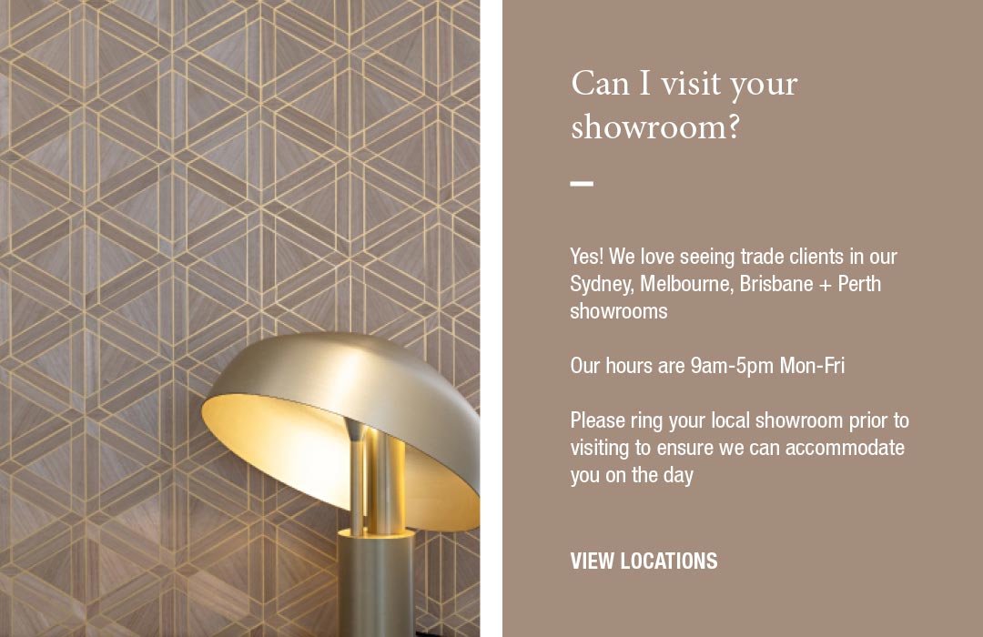 Can I visit your showroom?
Yes! We love seeing trade clients in our Sydney, Melbourne, Brisbane + Perth showrooms  Our hours are 9am-5pm Mon-Fri  Please ring your local showroom prior to visiting to ensure we can accomodate you on the day