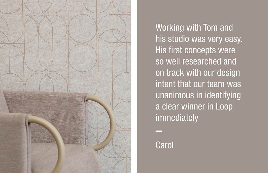 Working with Tom and his studio was very easy. His first concepts were so well researched and on track with our design intent that our team was unanimous in identifying a clear winner in Loop immediately
Carol