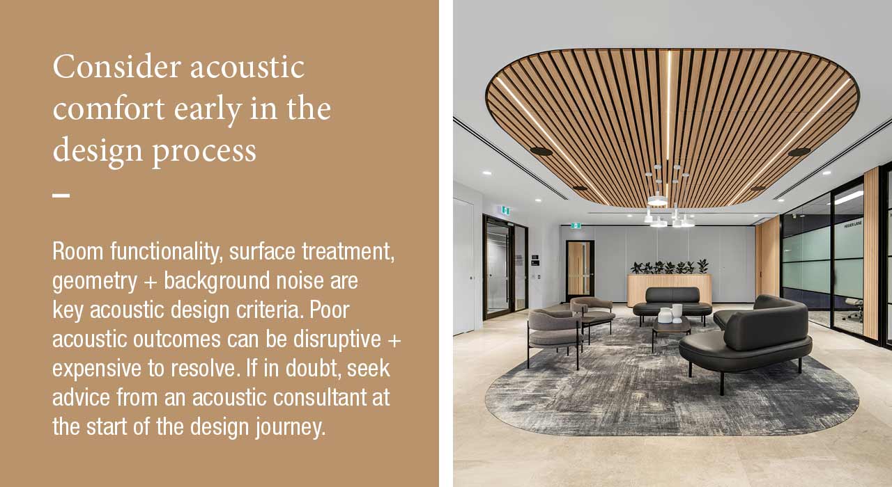Consider acoustic comfort early in the design process  Room functionality, surface treatment, geometry + background noise are key acoustic design criteria. Poor acoustic outcomes can be disruptive + expensive to resolve. If in doubt, seek advice from an acoustic consultant at the start of the design journey.