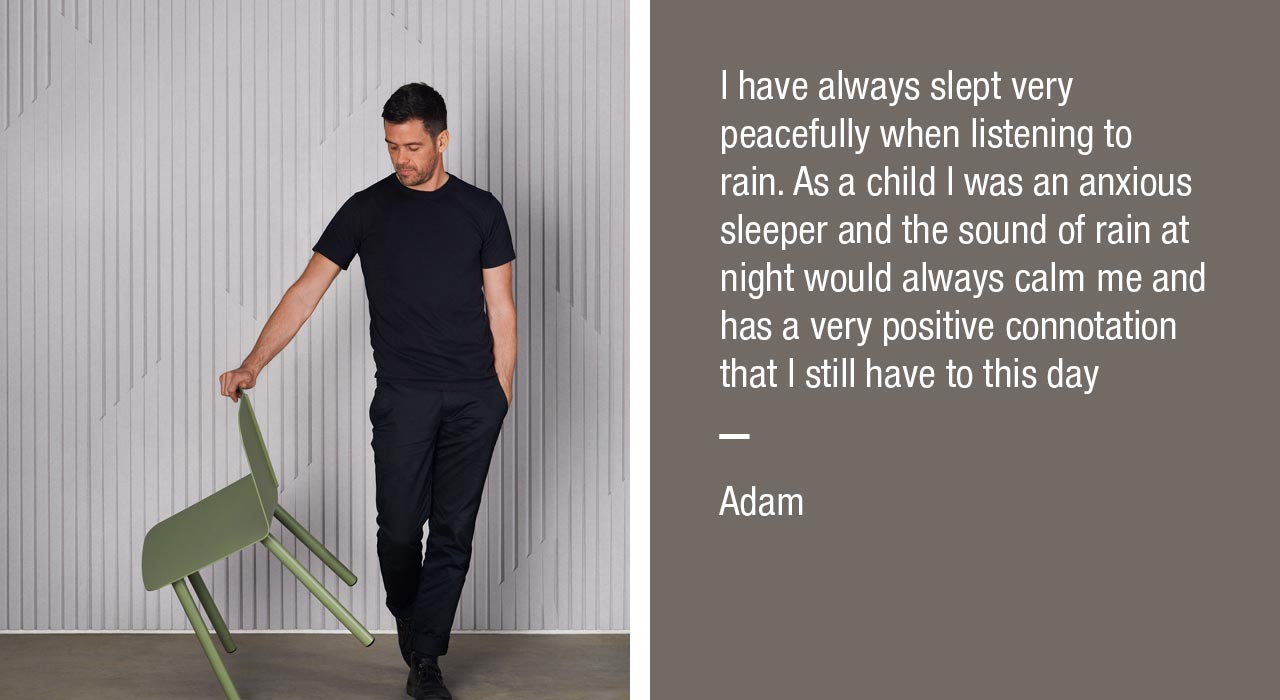 I have always slept very peacefully when listening to rain. As a child I was an anxious sleeper and the sound of rain at night would always calm me and has a very positive connotation that I still have to this day
- Adam