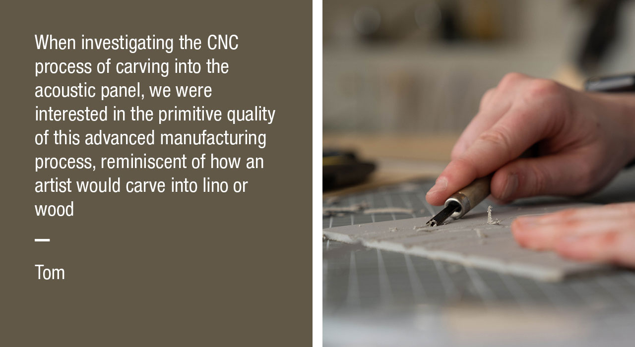 When investigating the CNC process of carving into the acoustic panel, we were interested in the primitive quality of this advanced manufacturing process, reminiscent of how an artist would carve into lino or wood
- Tom